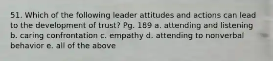 51. Which of the following leader attitudes and actions can lead to the development of trust? Pg. 189 a. attending and listening b. caring confrontation c. empathy d. attending to nonverbal behavior e. all of the above