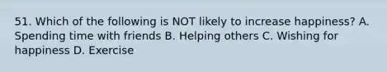 51. Which of the following is NOT likely to increase happiness? A. Spending time with friends B. Helping others C. Wishing for happiness D. Exercise