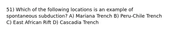 51) Which of the following locations is an example of spontaneous subduction? A) Mariana Trench B) Peru-Chile Trench C) East African Rift D) Cascadia Trench