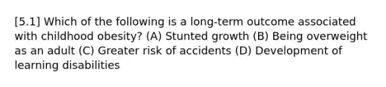 [5.1] Which of the following is a long-term outcome associated with childhood obesity? (A) Stunted growth (B) Being overweight as an adult (C) Greater risk of accidents (D) Development of learning disabilities