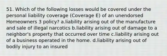 51. Which of the following losses would be covered under the personal liability coverage (Coverage E) of an unendorsed Homeowners 3 policy? a.liability arising out of the manufacture and sale of illegal narcotics b.liability arising out of damage to a neighbor's property that occurred over time c.liability arising out of a business operated in the home. d.liability arising out of bodily injury to an insured