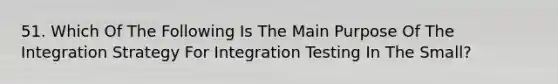 51. Which Of The Following Is The Main Purpose Of The Integration Strategy For Integration Testing In The Small?