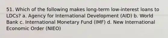 51. Which of the following makes long-term low-interest loans to LDCs? a. Agency for International Development (AID) b. World Bank c. International Monetary Fund (IMF) d. New International Economic Order (NIEO)