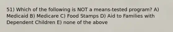 51) Which of the following is NOT a means-tested program? A) Medicaid B) Medicare C) Food Stamps D) Aid to Families with Dependent Children E) none of the above