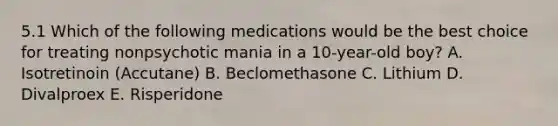 5.1 Which of the following medications would be the best choice for treating nonpsychotic mania in a 10-year-old boy? A. Isotretinoin (Accutane) B. Beclomethasone C. Lithium D. Divalproex E. Risperidone