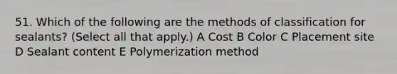 51. Which of the following are the methods of classification for sealants? (Select all that apply.) A Cost B Color C Placement site D Sealant content E Polymerization method