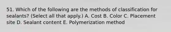 51. Which of the following are the methods of classification for sealants? (Select all that apply.) A. Cost B. Color C. Placement site D. Sealant content E. Polymerization method