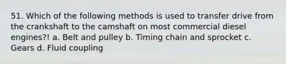 51. Which of the following methods is used to transfer drive from the crankshaft to the camshaft on most commercial diesel engines?! a. Belt and pulley b. Timing chain and sprocket c. Gears d. Fluid coupling