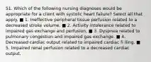 51. Which of the following nursing diagnoses would be appropriate for a client with systolic heart failure? Select all that apply. ■ 1. Ineffective peripheral tissue perfusion related to a decreased stroke volume. ■ 2. Activity intolerance related to impaired gas exchange and perfusion. ■ 3. Dyspnea related to pulmonary congestion and impaired gas exchange. ■ 4. Decreased cardiac output related to impaired cardiac fi lling. ■ 5. Impaired renal perfusion related to a decreased cardiac output.