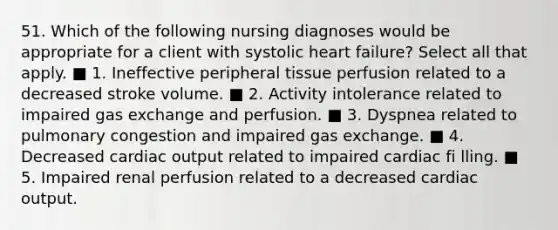 51. Which of the following nursing diagnoses would be appropriate for a client with systolic heart failure? Select all that apply. ■ 1. Ineffective peripheral tissue perfusion related to a decreased stroke volume. ■ 2. Activity intolerance related to impaired gas exchange and perfusion. ■ 3. Dyspnea related to pulmonary congestion and impaired gas exchange. ■ 4. Decreased cardiac output related to impaired cardiac fi lling. ■ 5. Impaired renal perfusion related to a decreased cardiac output.