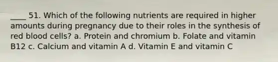 ____ 51. Which of the following nutrients are required in higher amounts during pregnancy due to their roles in the synthesis of red blood cells? a. Protein and chromium b. Folate and vitamin B12 c. Calcium and vitamin A d. Vitamin E and vitamin C