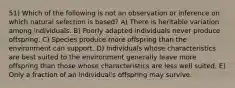 51) Which of the following is not an observation or inference on which natural selection is based? A) There is heritable variation among individuals. B) Poorly adapted individuals never produce offspring. C) Species produce more offspring than the environment can support. D) Individuals whose characteristics are best suited to the environment generally leave more offspring than those whose characteristics are less well suited. E) Only a fraction of an individual's offspring may survive.