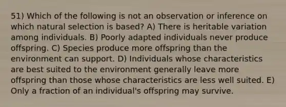 51) Which of the following is not an observation or inference on which natural selection is based? A) There is heritable variation among individuals. B) Poorly adapted individuals never produce offspring. C) Species produce more offspring than the environment can support. D) Individuals whose characteristics are best suited to the environment generally leave more offspring than those whose characteristics are less well suited. E) Only a fraction of an individual's offspring may survive.