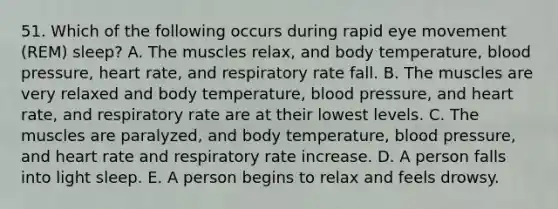 51. Which of the following occurs during rapid eye movement (REM) sleep? A. The muscles relax, and body temperature, blood pressure, heart rate, and respiratory rate fall. B. The muscles are very relaxed and body temperature, blood pressure, and heart rate, and respiratory rate are at their lowest levels. C. The muscles are paralyzed, and body temperature, blood pressure, and heart rate and respiratory rate increase. D. A person falls into light sleep. E. A person begins to relax and feels drowsy.