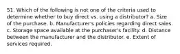 51. Which of the following is not one of the criteria used to determine whether to buy direct vs. using a distributor? a. Size of the purchase. b. Manufacturer's policies regarding direct sales. c. Storage space available at the purchaser's facility. d. Distance between the manufacturer and the distributor. e. Extent of services required.