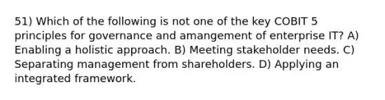 51) Which of the following is not one of the key COBIT 5 principles for governance and amangement of enterprise IT? A) Enabling a holistic approach. B) Meeting stakeholder needs. C) Separating management from shareholders. D) Applying an integrated framework.