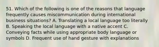 51. Which of the following is one of the reasons that language frequently causes miscommunication during international business situations? A. Translating a local language too literally B. Speaking the local language with a native accent C. Conveying facts while using appropriate body language or symbols D. Frequent use of hand gesture with explanations