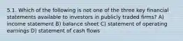 5.1. Which of the following is not one of the three key financial statements available to investors in publicly traded firms? A) income statement B) balance sheet C) statement of operating earnings D) statement of cash flows