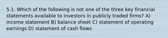 5.1. Which of the following is not one of the three key financial statements available to investors in publicly traded firms? A) income statement B) balance sheet C) statement of operating earnings D) statement of cash flows