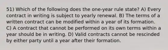 51) Which of the following does the one-year rule state? A) Every contract in writing is subject to yearly renewal. B) The terms of a written contract can be modified within a year of its formation. C) A contract that cannot be performed on its own terms within a year should be in writing. D) Valid contracts cannot be rescinded by either party until a year after their formation.