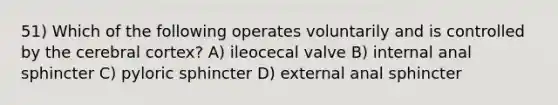 51) Which of the following operates voluntarily and is controlled by the cerebral cortex? A) ileocecal valve B) internal anal sphincter C) pyloric sphincter D) external anal sphincter