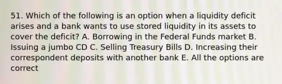 51. Which of the following is an option when a liquidity deficit arises and a bank wants to use stored liquidity in its assets to cover the deficit? A. Borrowing in the Federal Funds market B. Issuing a jumbo CD C. Selling Treasury Bills D. Increasing their correspondent deposits with another bank E. All the options are correct