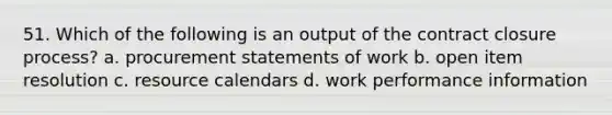 51. Which of the following is an output of the contract closure process? a. procurement statements of work b. open item resolution c. resource calendars d. work performance information