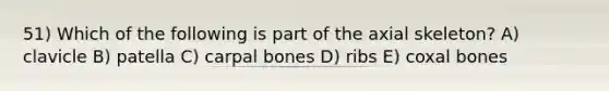 51) Which of the following is part of the axial skeleton? A) clavicle B) patella C) carpal bones D) ribs E) coxal bones