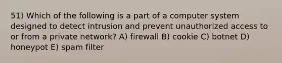 51) Which of the following is a part of a computer system designed to detect intrusion and prevent unauthorized access to or from a private network? A) firewall B) cookie C) botnet D) honeypot E) spam filter