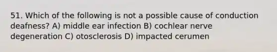 51. Which of the following is not a possible cause of conduction deafness? A) middle ear infection B) cochlear nerve degeneration C) otosclerosis D) impacted cerumen