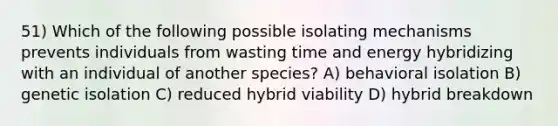 51) Which of the following possible isolating mechanisms prevents individuals from wasting time and energy hybridizing with an individual of another species? A) behavioral isolation B) genetic isolation C) reduced hybrid viability D) hybrid breakdown