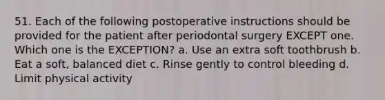 51. Each of the following postoperative instructions should be provided for the patient after periodontal surgery EXCEPT one. Which one is the EXCEPTION? a. Use an extra soft toothbrush b. Eat a soft, balanced diet c. Rinse gently to control bleeding d. Limit physical activity