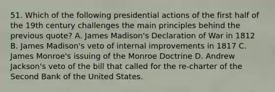 51. Which of the following presidential actions of the first half of the 19th century challenges the main principles behind the previous quote? A. James Madison's Declaration of War in 1812 B. James Madison's veto of internal improvements in 1817 C. James Monroe's issuing of the Monroe Doctrine D. Andrew Jackson's veto of the bill that called for the re-charter of the Second Bank of the United States.