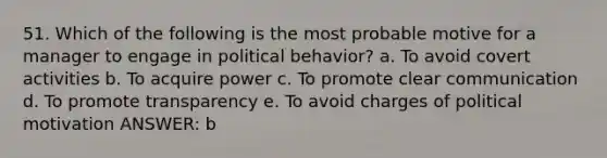 51. Which of the following is the most probable motive for a manager to engage in political behavior? a. To avoid covert activities b. To acquire power c. To promote clear communication d. To promote transparency e. To avoid charges of political motivation ANSWER: b