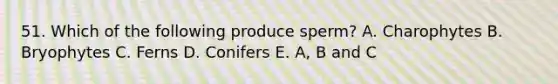 51. Which of the following produce sperm? A. Charophytes B. Bryophytes C. Ferns D. Conifers E. A, B and C