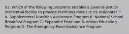 51. Which of the following programs enables a juvenile justice residential facility to provide nutritious meals to its residents? ^ A. Supplemental Nutrition Assistance Program B. National School Breakfast Program C. Expanded Food and Nutrition Education Program D. The Emergency Food Assistance Program