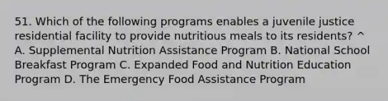 51. Which of the following programs enables a juvenile justice residential facility to provide nutritious meals to its residents? ^ A. Supplemental Nutrition Assistance Program B. National School Breakfast Program C. Expanded Food and Nutrition Education Program D. The Emergency Food Assistance Program