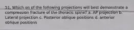 51. Which on of the following projections will best demonstrate a compression fracture of the thoracic spine? a. AP projection b. Lateral projection c. Posterior oblique positions d. anterior oblique positions