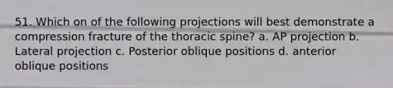 51. Which on of the following projections will best demonstrate a compression fracture of the thoracic spine? a. AP projection b. Lateral projection c. Posterior oblique positions d. anterior oblique positions