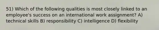 51) Which of the following qualities is most closely linked to an employee's success on an international work assignment? A) technical skills B) responsibility C) intelligence D) flexibility