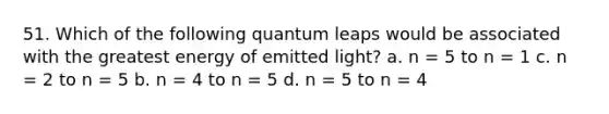 51. Which of the following quantum leaps would be associated with the greatest energy of emitted light? a. n = 5 to n = 1 c. n = 2 to n = 5 b. n = 4 to n = 5 d. n = 5 to n = 4