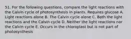 51. For the following questions, compare the light reactions with the Calvin cycle of photosynthesis in plants. Requires glucose A. Light reactions alone B. The Calvin cycle alone C. Both the light reactions and the Calvin cycle D. Neither the light reactions nor the Calvin cycle E. Occurs in the chloroplast but is not part of photosynthesis