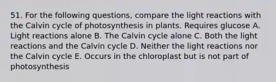 51. For the following questions, compare the light reactions with the Calvin cycle of photosynthesis in plants. Requires glucose A. Light reactions alone B. The Calvin cycle alone C. Both the light reactions and the Calvin cycle D. Neither the light reactions nor the Calvin cycle E. Occurs in the chloroplast but is not part of photosynthesis