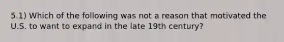 5.1) Which of the following was not a reason that motivated the U.S. to want to expand in the late 19th century?