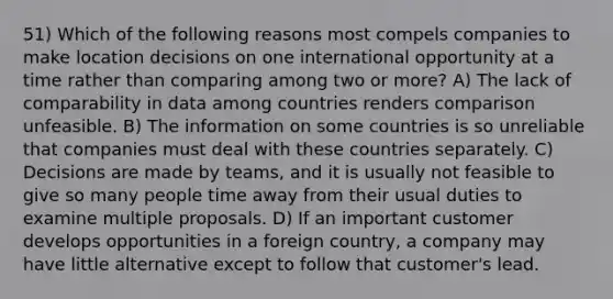 51) Which of the following reasons most compels companies to make location decisions on one international opportunity at a time rather than comparing among two or more? A) The lack of comparability in data among countries renders comparison unfeasible. B) The information on some countries is so unreliable that companies must deal with these countries separately. C) Decisions are made by teams, and it is usually not feasible to give so many people time away from their usual duties to examine multiple proposals. D) If an important customer develops opportunities in a foreign country, a company may have little alternative except to follow that customer's lead.