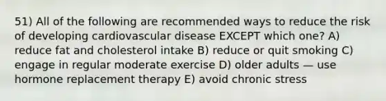 51) All of the following are recommended ways to reduce the risk of developing cardiovascular disease EXCEPT which one? A) reduce fat and cholesterol intake B) reduce or quit smoking C) engage in regular moderate exercise D) older adults — use hormone replacement therapy E) avoid chronic stress