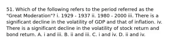 51. Which of the following refers to the period referred as the "Great Moderation"? i. 1929 - 1937 ii. 1980 - 2000 iii. There is a significant decline in the volatility of GDP and that of inflation. iv. There is a significant decline in the volatility of stock return and bond return. A. i and iii. B. ii and iii. C. i and iv. D. ii and iv.