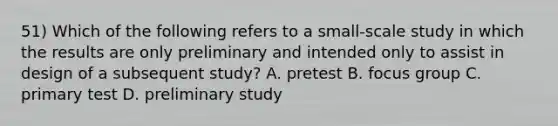 51) Which of the following refers to a small-scale study in which the results are only preliminary and intended only to assist in design of a subsequent study? A. pretest B. focus group C. primary test D. preliminary study