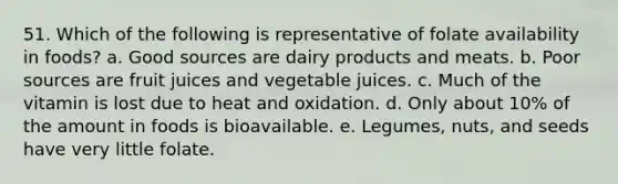 51. Which of the following is representative of folate availability in foods? a. Good sources are dairy products and meats. b. Poor sources are fruit juices and vegetable juices. c. Much of the vitamin is lost due to heat and oxidation. d. Only about 10% of the amount in foods is bioavailable. e. Legumes, nuts, and seeds have very little folate.