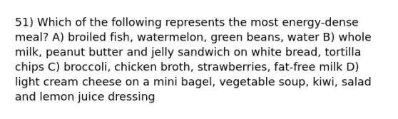 51) Which of the following represents the most energy-dense meal? A) broiled fish, watermelon, green beans, water B) whole milk, peanut butter and jelly sandwich on white bread, tortilla chips C) broccoli, chicken broth, strawberries, fat-free milk D) light cream cheese on a mini bagel, vegetable soup, kiwi, salad and lemon juice dressing